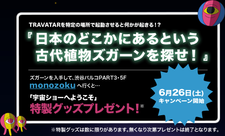 TRAVATARを特定の場所で起動させると何かが起きる！？　『日本のどこかにあるという古代植物ズガーンを探せ！』　ズガーンを入手して、渋谷パルコPART3 5F monozokuへ行くと「宇宙ショーへようこそ」特製グッズプレゼント！　特製グッズは数に限りがあります。無くなり次第プレゼントは終了となります。　6月26日(土)キャンペーン開始